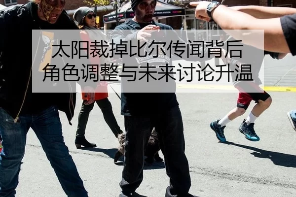 太阳裁掉比尔传闻背后 角色调整与未来讨论升温
